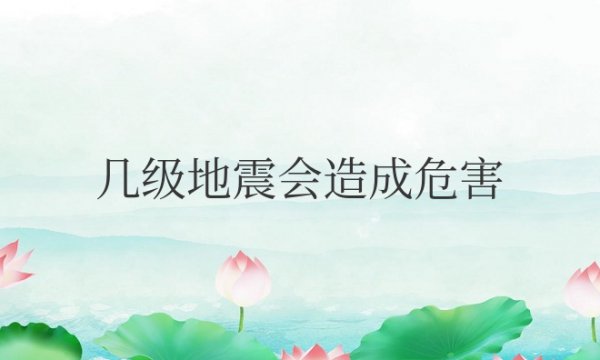 几级地震会造成危害？会造成什么后果？