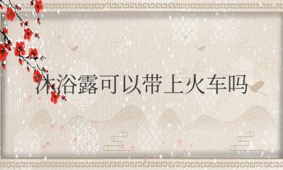 沐浴露可以带上火车吗 沐浴露能带上火车吗？